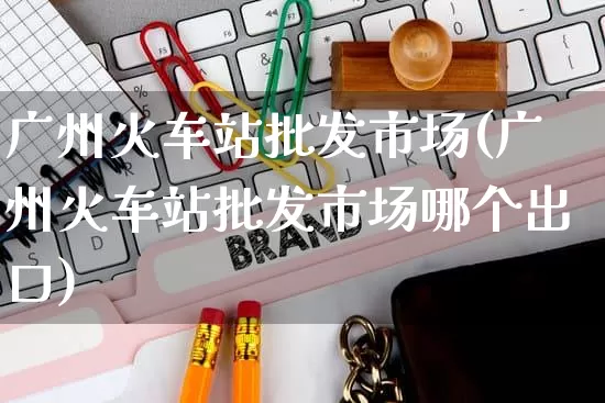 广州火车站批发市场(广州火车站批发市场哪个出口)_https://www.rzcpcj.com_天猫运营_第1张