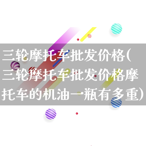三轮摩托车批发价格(三轮摩托车批发价格摩托车的机油一瓶有多重)_https://www.rzcpcj.com_抖音快手_第1张