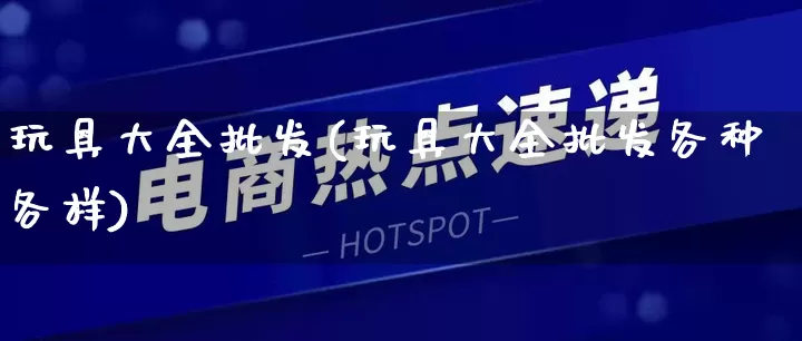 玩具大全批发(玩具大全批发各种各样)_https://www.rzcpcj.com_抖音快手_第1张