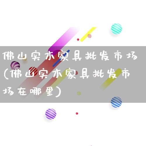 佛山实木家具批发市场(佛山实木家具批发市场在哪里)_https://www.rzcpcj.com_天猫运营_第1张