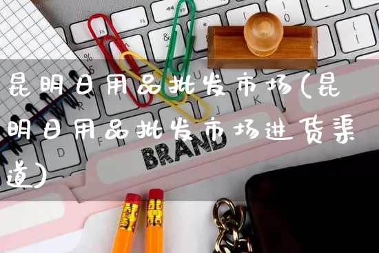 昆明日用品批发市场(昆明日用品批发市场进货渠道)_https://www.rzcpcj.com_抖音快手_第1张