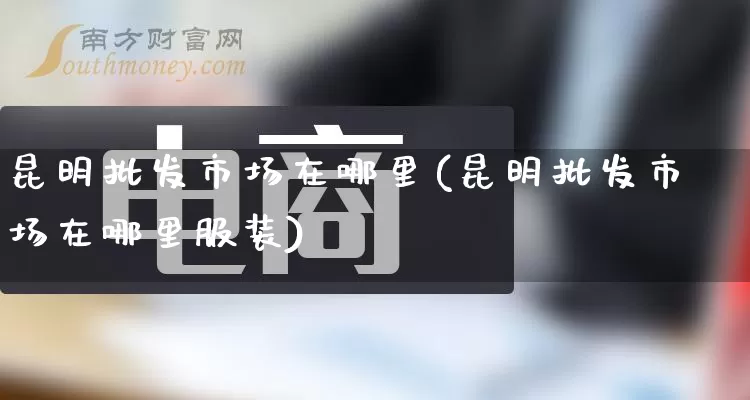昆明批发市场在哪里(昆明批发市场在哪里服装)_https://www.rzcpcj.com_直通车_第1张