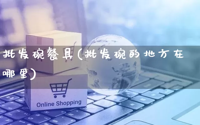 批发碗餐具(批发碗的地方在哪里)_https://www.rzcpcj.com_淘宝运营_第1张