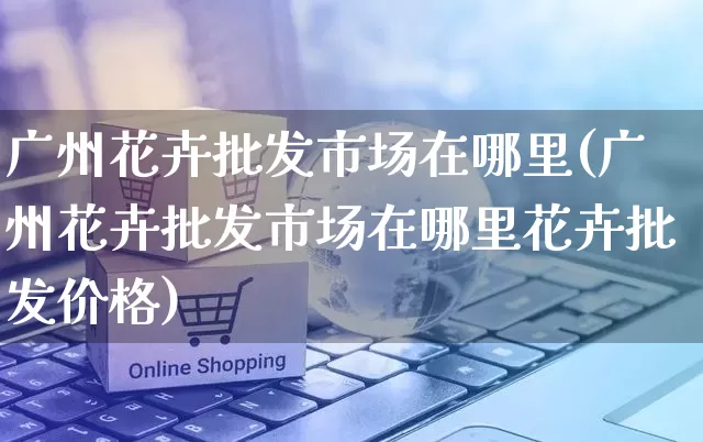 广州花卉批发市场在哪里(广州花卉批发市场在哪里花卉批发价格)_https://www.rzcpcj.com_代运营_第1张