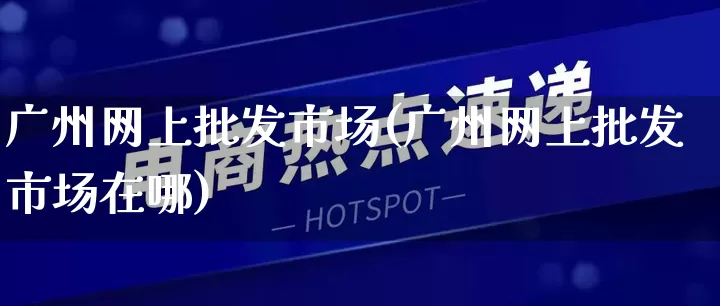 广州网上批发市场(广州网上批发市场在哪)_https://www.rzcpcj.com_代运营_第1张