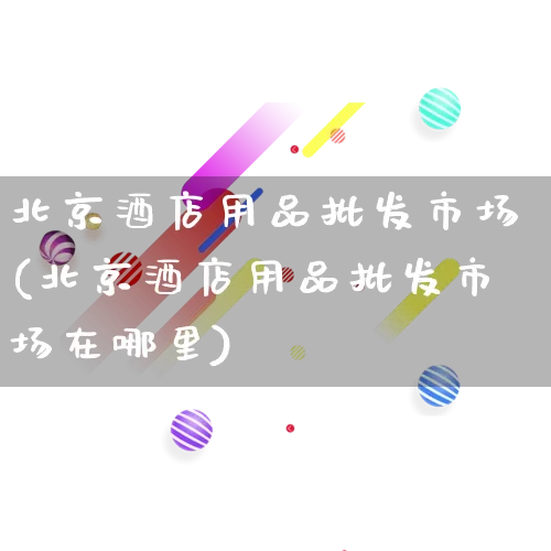 北京酒店用品批发市场(北京酒店用品批发市场在哪里)_https://www.rzcpcj.com_天猫运营_第1张