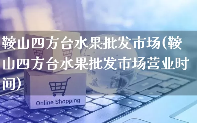 鞍山四方台水果批发市场(鞍山四方台水果批发市场营业时间)_https://www.rzcpcj.com_抖音快手_第1张