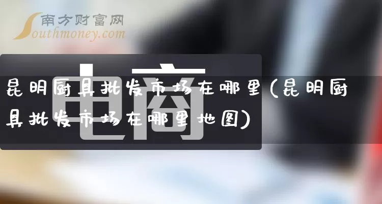 昆明厨具批发市场在哪里(昆明厨具批发市场在哪里地图)_https://www.rzcpcj.com_天猫运营_第1张