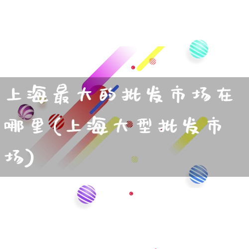 上海最大的批发市场在哪里(上海大型批发市场)_https://www.rzcpcj.com_淘宝运营_第1张