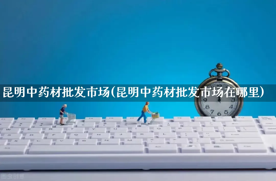 昆明中药材批发市场(昆明中药材批发市场在哪里)_https://www.rzcpcj.com_抖音快手_第1张