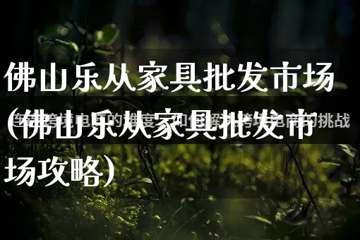 佛山乐从家具批发市场(佛山乐从家具批发市场攻略)_https://www.rzcpcj.com_抖音快手_第1张