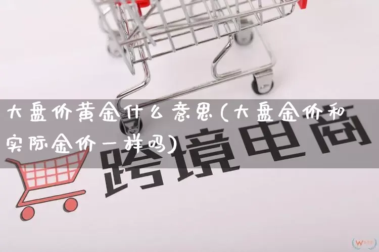 大盘价黄金什么意思(大盘金价和实际金价一样吗)_https://www.rzcpcj.com_天猫运营_第1张