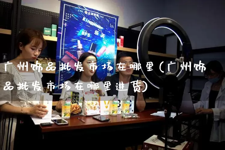 广州饰品批发市场在哪里(广州饰品批发市场在哪里进货)_https://www.rzcpcj.com_代运营_第1张