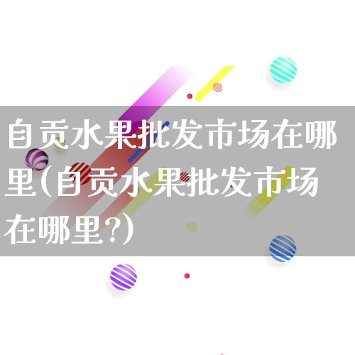 自贡水果批发市场在哪里(自贡水果批发市场在哪里?)_https://www.rzcpcj.com_抖音快手_第1张