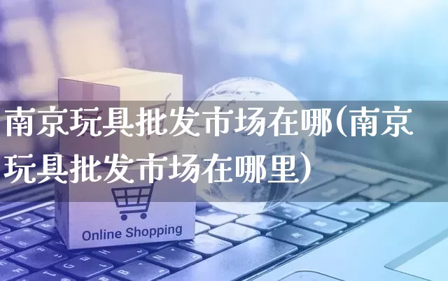 南京玩具批发市场在哪(南京玩具批发市场在哪里)_https://www.rzcpcj.com_天猫运营_第1张