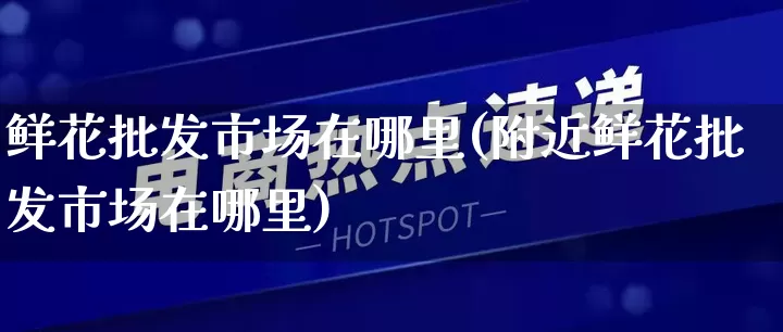 鲜花批发市场在哪里(附近鲜花批发市场在哪里)_https://www.rzcpcj.com_代运营_第1张