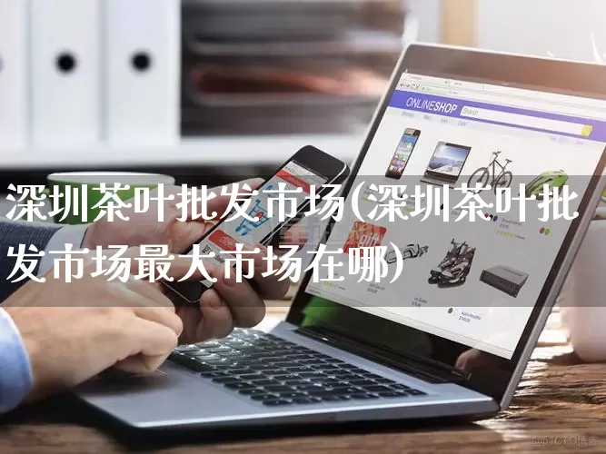 深圳茶叶批发市场(深圳茶叶批发市场最大市场在哪)_https://www.rzcpcj.com_开网店_第1张