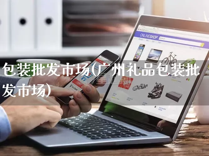 包装批发市场(广州礼品包装批发市场)_https://www.rzcpcj.com_抖音快手_第1张