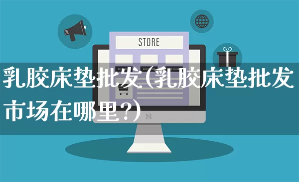 乳胶床垫批发(乳胶床垫批发市场在哪里?)_https://www.rzcpcj.com_淘宝运营_第1张