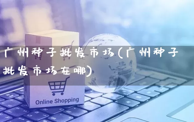 广州种子批发市场(广州种子批发市场在哪)_https://www.rzcpcj.com_天猫运营_第1张