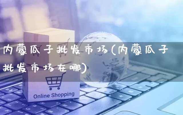 内蒙瓜子批发市场(内蒙瓜子批发市场在哪)_https://www.rzcpcj.com_淘宝运营_第1张