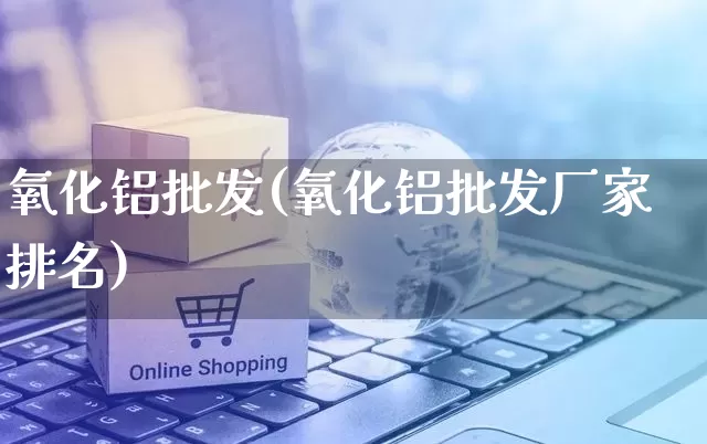 氧化铝批发(氧化铝批发厂家排名)_https://www.rzcpcj.com_代运营_第1张
