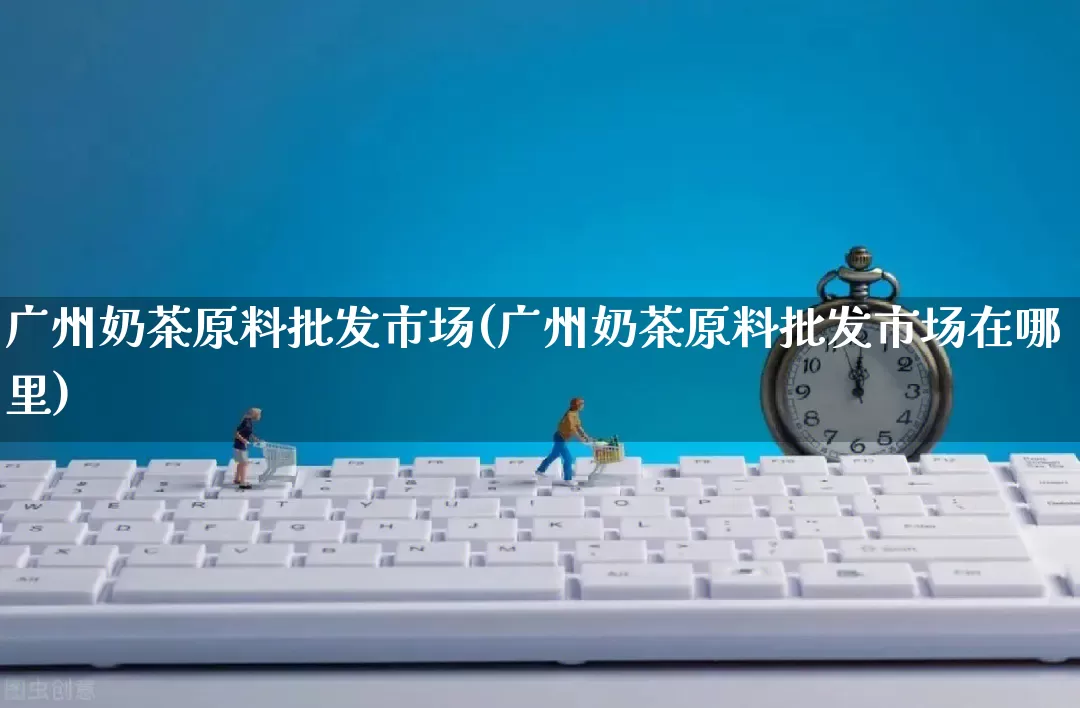 广州奶茶原料批发市场(广州奶茶原料批发市场在哪里)_https://www.rzcpcj.com_抖音快手_第1张