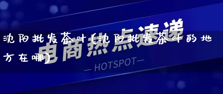 沈阳批发茶叶(沈阳批发茶叶的地方在哪)_https://www.rzcpcj.com_代运营_第1张