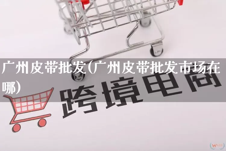 广州皮带批发(广州皮带批发市场在哪)_https://www.rzcpcj.com_抖音快手_第1张