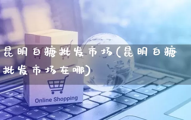 昆明白糖批发市场(昆明白糖批发市场在哪)_https://www.rzcpcj.com_淘宝运营_第1张