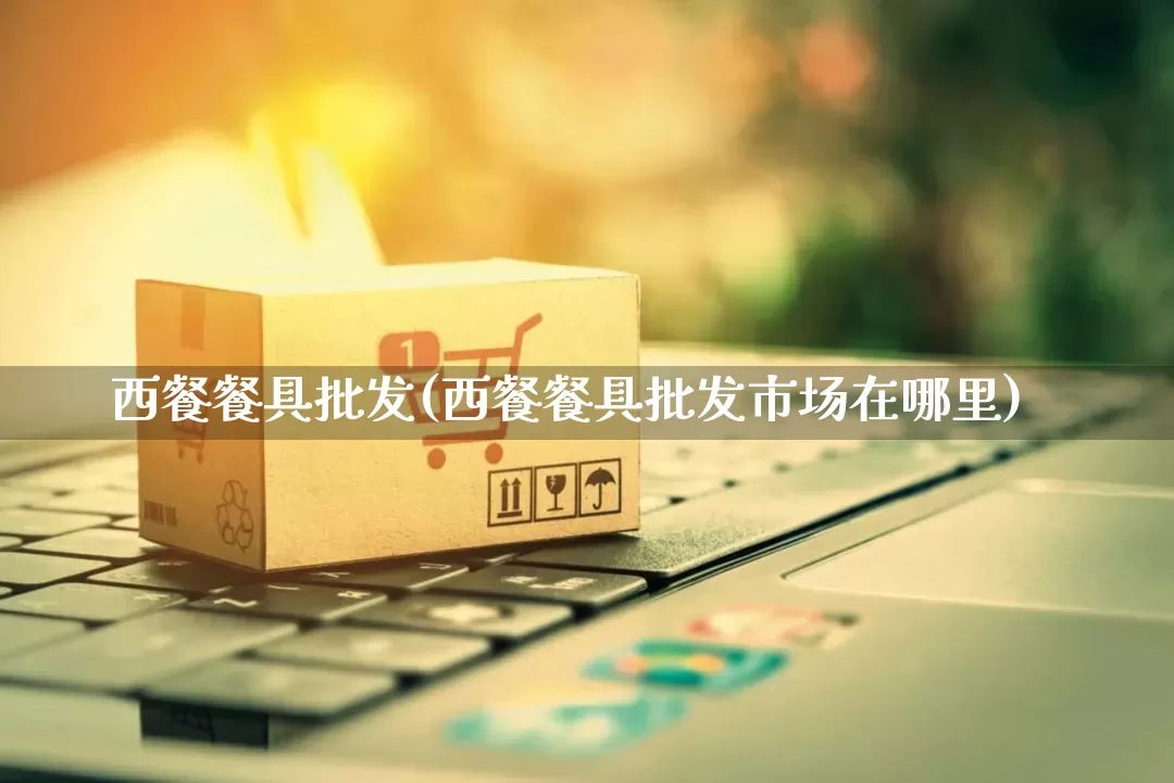 西餐餐具批发(西餐餐具批发市场在哪里)_淘宝运营_第1张_电商运营网 西餐餐具批发(西餐餐具批发市场在哪里)_https://www.rzcpcj.com_淘宝运营_第1张