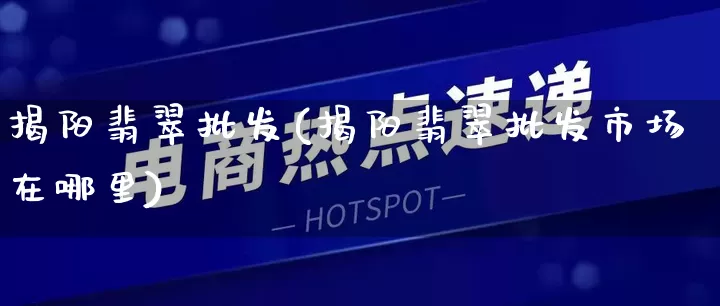 揭阳翡翠批发(揭阳翡翠批发市场在哪里)_https://www.rzcpcj.com_抖音快手_第1张