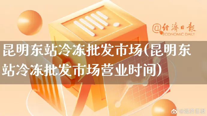 昆明东站冷冻批发市场(昆明东站冷冻批发市场营业时间)_https://www.rzcpcj.com_抖音快手_第1张