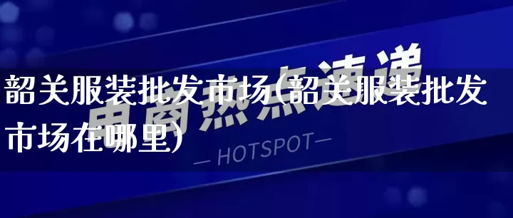 韶关服装批发市场(韶关服装批发市场在哪里)_https://www.rzcpcj.com_抖音快手_第1张