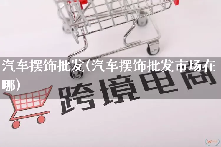 汽车摆饰批发(汽车摆饰批发市场在哪)_https://www.rzcpcj.com_直通车_第1张
