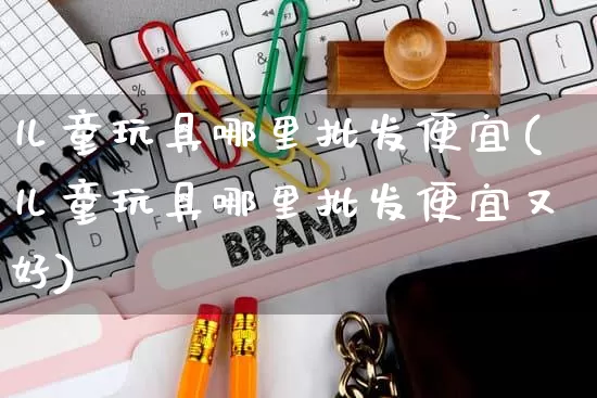 儿童玩具哪里批发便宜(儿童玩具哪里批发便宜又好)_https://www.rzcpcj.com_淘宝运营_第1张