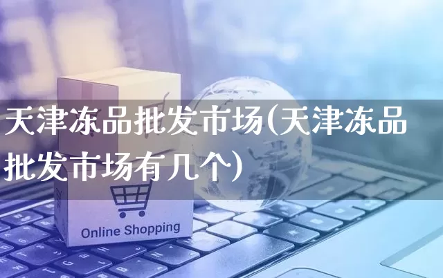 天津冻品批发市场(天津冻品批发市场有几个)_https://www.rzcpcj.com_淘宝运营_第1张
