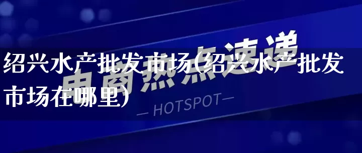 绍兴水产批发市场(绍兴水产批发市场在哪里)_https://www.rzcpcj.com_抖音快手_第1张