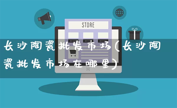 长沙陶瓷批发市场(长沙陶瓷批发市场在哪里)_https://www.rzcpcj.com_天猫运营_第1张