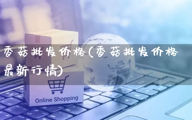 香菇批发价格(香菇批发价格最新行情)_https://www.rzcpcj.com_天猫运营_第1张