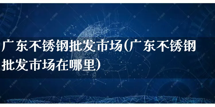 广东不锈钢批发市场(广东不锈钢批发市场在哪里)_https://www.rzcpcj.com_淘宝运营_第1张