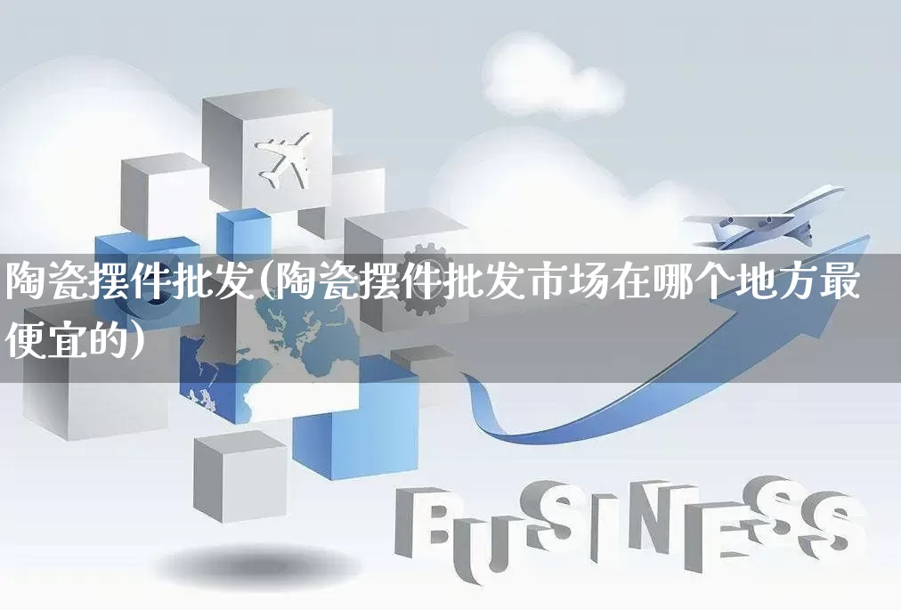 陶瓷摆件批发(陶瓷摆件批发市场在哪个地方最便宜的)_https://www.rzcpcj.com_淘宝运营_第1张