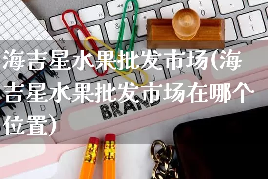 海吉星水果批发市场(海吉星水果批发市场在哪个位置)_https://www.rzcpcj.com_代运营_第1张