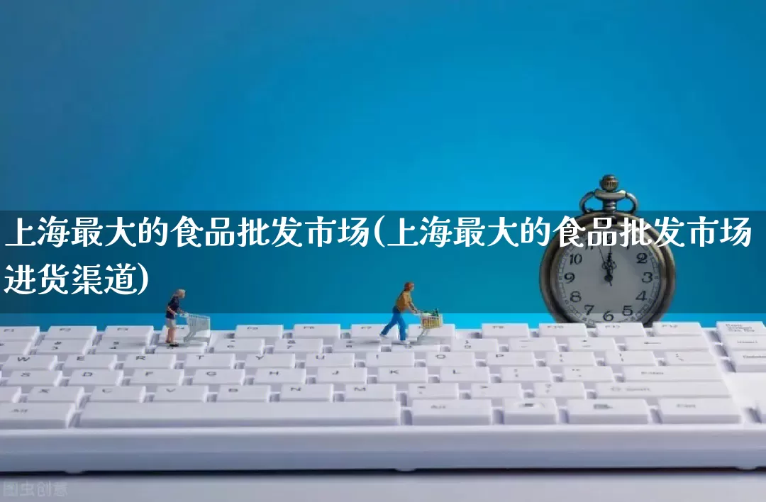 上海最大的食品批发市场(上海最大的食品批发市场进货渠道)_https://www.rzcpcj.com_抖音快手_第1张