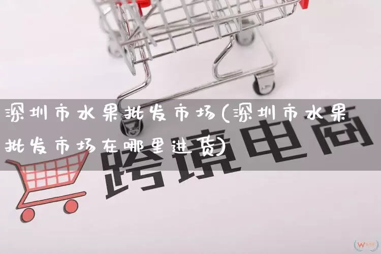 深圳市水果批发市场(深圳市水果批发市场在哪里进货)_https://www.rzcpcj.com_淘宝运营_第1张