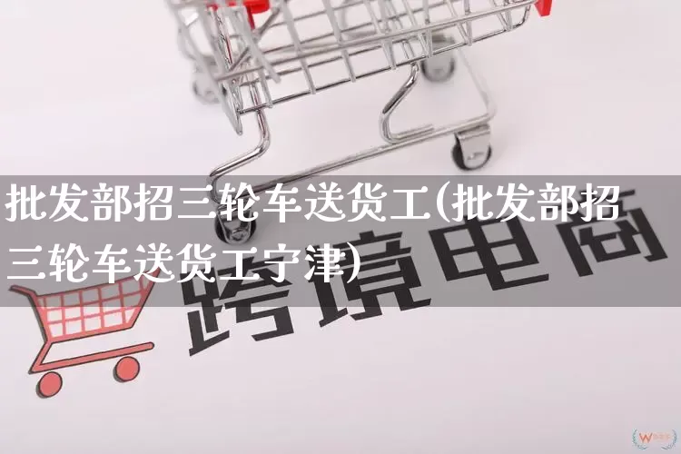 批发部招三轮车送货工(批发部招三轮车送货工宁津)_https://www.rzcpcj.com_淘宝运营_第1张