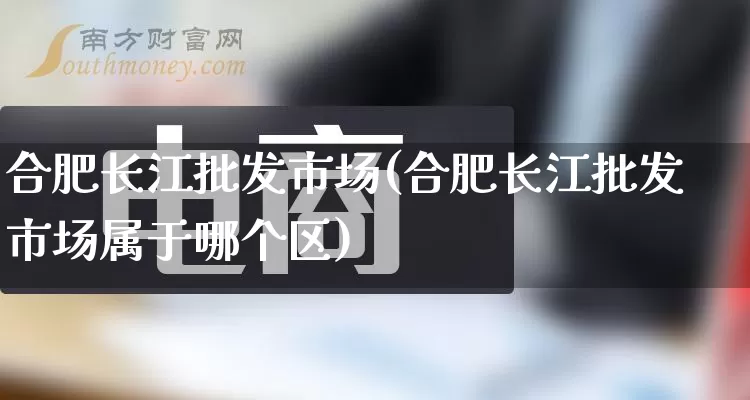 合肥长江批发市场(合肥长江批发市场属于哪个区)_https://www.rzcpcj.com_天猫运营_第1张