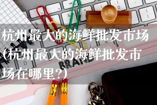 杭州最大的海鲜批发市场(杭州最大的海鲜批发市场在哪里?)_https://www.rzcpcj.com_淘宝运营_第1张