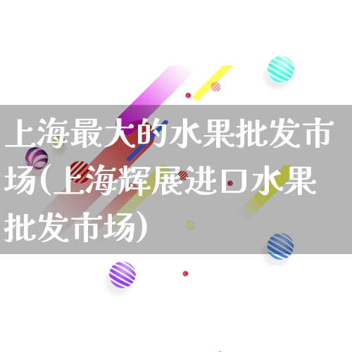 上海最大的水果批发市场(上海辉展进口水果批发市场)_https://www.rzcpcj.com_代运营_第1张