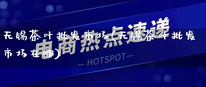 无锡茶叶批发市场(无锡茶叶批发市场在哪)_https://www.rzcpcj.com_淘宝运营_第1张